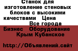  Станок для изготовление стеновых блоков с высокими качествами › Цена ­ 311 592 799 - Все города Бизнес » Оборудование   . Крым,Кубанское